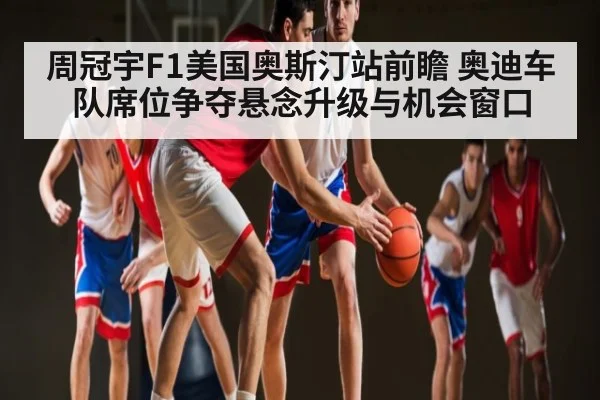 周冠宇F1美国奥斯汀站前瞻 奥迪车队席位争夺悬念升级与机会窗口 - kaiyun