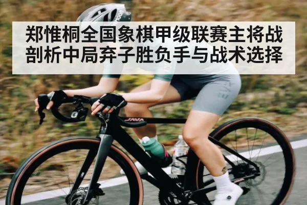 郑惟桐全国象棋甲级联赛主将战剖析中局弃子胜负手与战术选择 - kaiyun