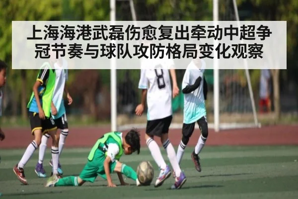 上海海港武磊伤愈复出牵动中超争冠节奏与球队攻防格局变化观察